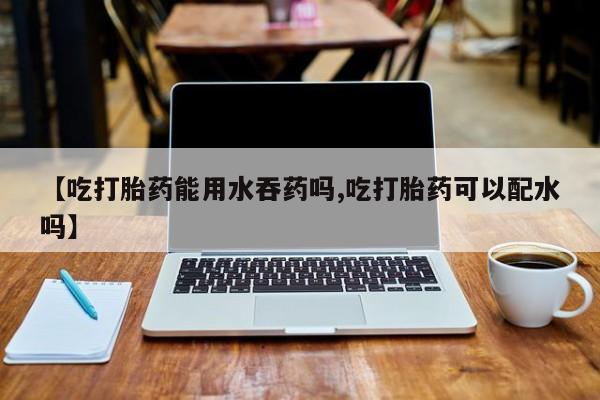 卖正品米索前列醇片微信【吃打胎药能用水吞药吗,吃打胎药可以配水吗】