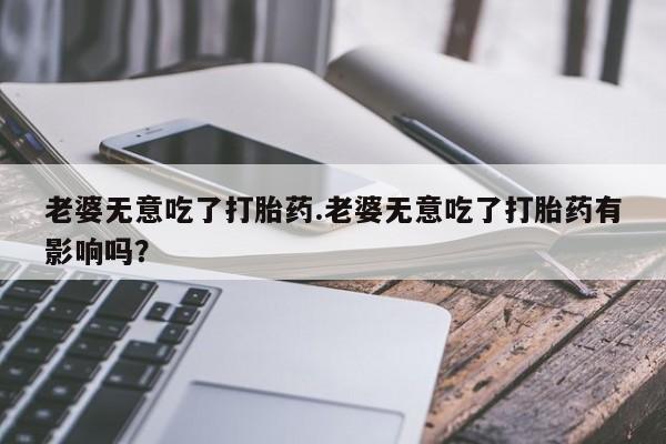 卖正品米索前列醇片微信老婆无意吃了打胎药.老婆无意吃了打胎药有影响吗？