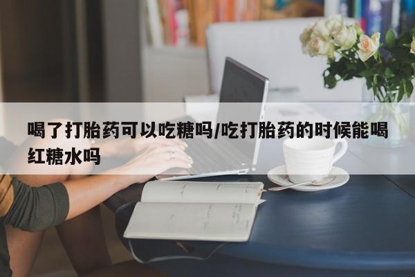 卖正品米索前列醇片微信喝了打胎药可以吃糖吗/吃打胎药的时候能喝红糖水吗