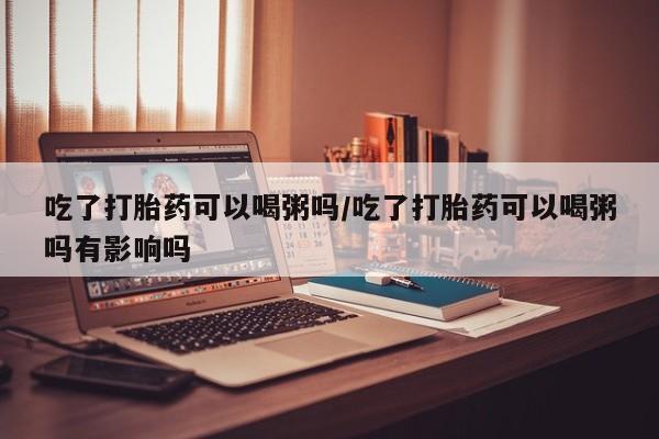 卖正品米索前列醇片微信吃了打胎药可以喝粥吗/吃了打胎药可以喝粥吗有影响吗