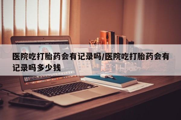 卖正品米索前列醇片微信医院吃打胎药会有记录吗/医院吃打胎药会有记录吗多少钱