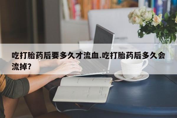 卖正品米索前列醇片微信吃打胎药后要多久才流血.吃打胎药后多久会流掉？