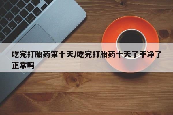 卖正品米索前列醇片微信吃完打胎药第十天/吃完打胎药十天了干净了正常吗