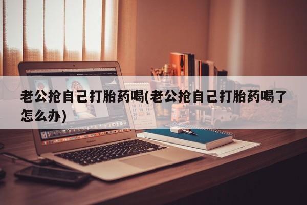 卖正品米索前列醇片微信老公抢自己打胎药喝(老公抢自己打胎药喝了怎么办)