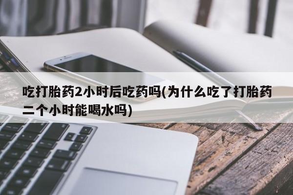 卖正品米索前列醇片微信吃打胎药2小时后吃药吗(为什么吃了打胎药二个小时能喝水吗)