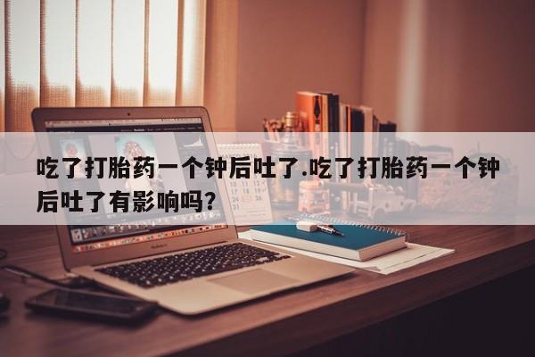 卖正品米索前列醇片微信吃了打胎药一个钟后吐了.吃了打胎药一个钟后吐了有影响吗？