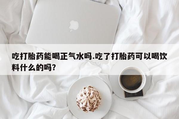 卖正品米索前列醇片微信吃打胎药能喝正气水吗.吃了打胎药可以喝饮料什么的吗？