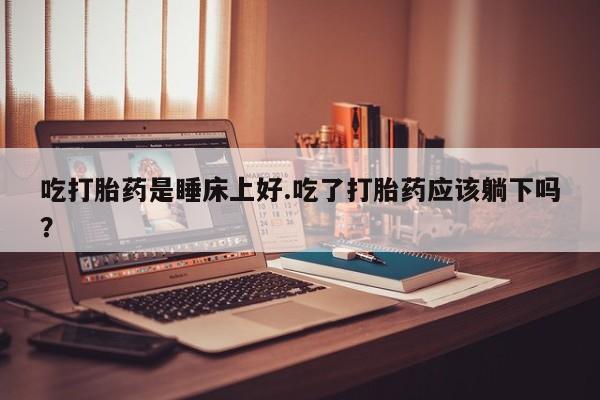 卖正品米索前列醇片微信吃打胎药是睡床上好.吃了打胎药应该躺下吗？