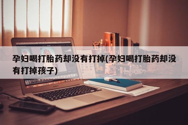 卖正品米索前列醇片微信孕妇喝打胎药却没有打掉(孕妇喝打胎药却没有打掉孩子)