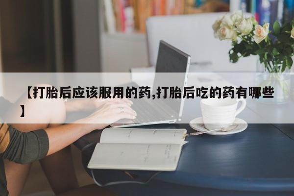 卖正品米索前列醇片微信【打胎后应该服用的药,打胎后吃的药有哪些】