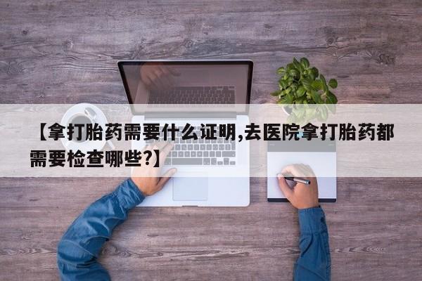 卖正品米索前列醇片微信【拿打胎药需要什么证明,去医院拿打胎药都需要检查哪些?】