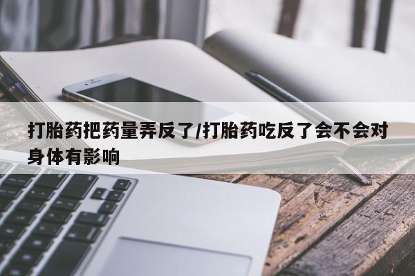 卖正品米索前列醇片微信打胎药把药量弄反了/打胎药吃反了会不会对身体有影响
