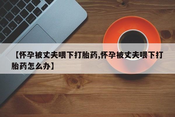 卖正品米索前列醇片微信【怀孕被丈夫喂下打胎药,怀孕被丈夫喂下打胎药怎么办】