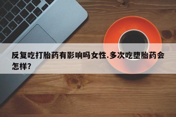 卖正品米索前列醇片微信反复吃打胎药有影响吗女性.多次吃堕胎药会怎样？