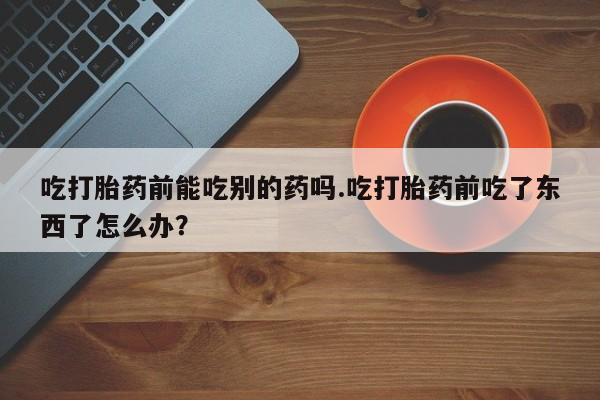 卖正品米索前列醇片微信吃打胎药前能吃别的药吗.吃打胎药前吃了东西了怎么办？
