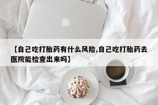 卖正品米索前列醇片微信【自己吃打胎药有什么风险,自己吃打胎药去医院能检查出来吗】