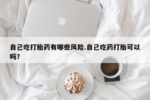 卖正品米索前列醇片微信自己吃打胎药有哪些风险.自己吃药打胎可以吗？