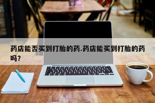 卖正品米索前列醇片微信药店能否买到打胎的药.药店能买到打胎的药吗？