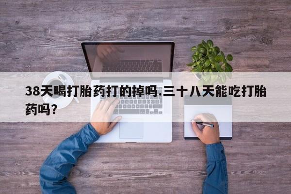 卖正品米索前列醇片微信38天喝打胎药打的掉吗.三十八天能吃打胎药吗？