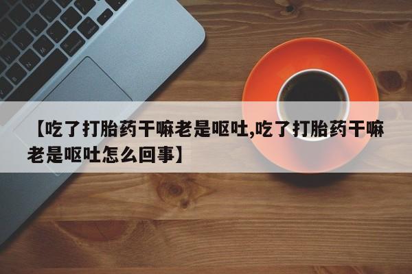 卖正品米索前列醇片微信【吃了打胎药干嘛老是呕吐,吃了打胎药干嘛老是呕吐怎么回事】