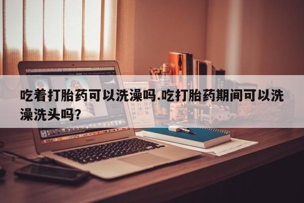 卖正品米索前列醇片微信吃着打胎药可以洗澡吗.吃打胎药期间可以洗澡洗头吗？