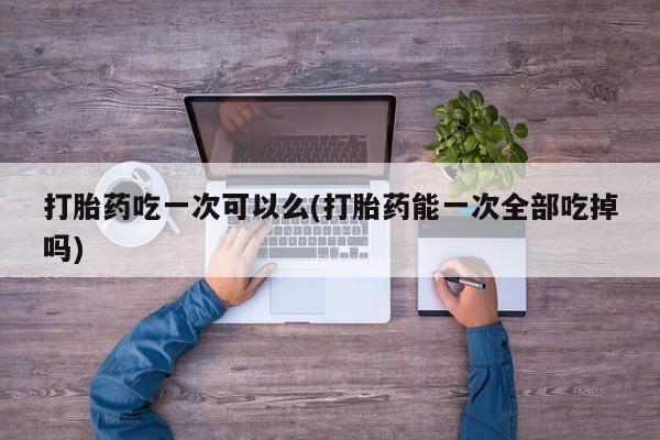 卖正品米索前列醇片微信打胎药吃一次可以么(打胎药能一次全部吃掉吗)