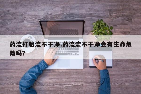 卖正品米索前列醇片微信药流打胎流不干净.药流流不干净会有生命危险吗？