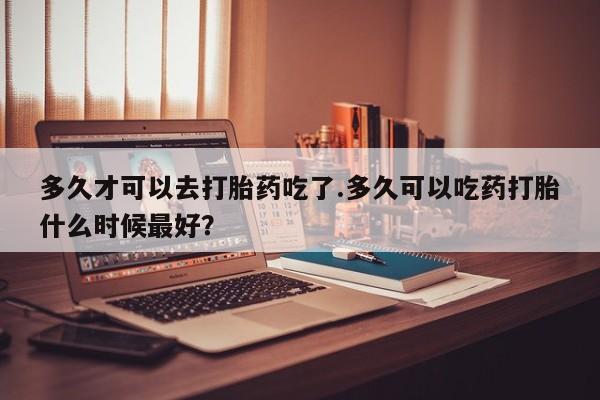 卖正品米索前列醇片微信多久才可以去打胎药吃了.多久可以吃药打胎什么时候最好？