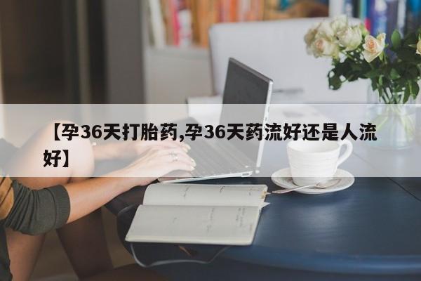 卖正品米索前列醇片微信【孕36天打胎药,孕36天药流好还是人流好】